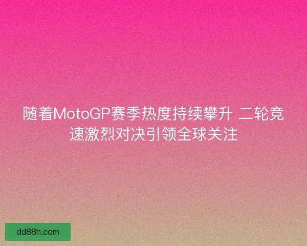 随着MotoGP赛季热度持续攀升 二轮竞速激烈对决引领全球关注