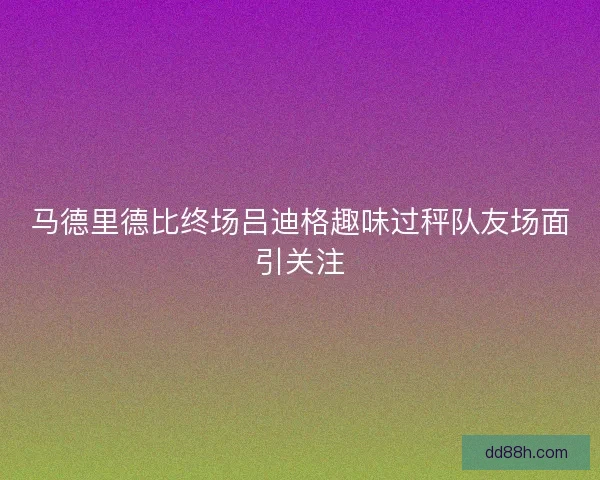 马德里德比终场吕迪格趣味过秤队友场面引关注