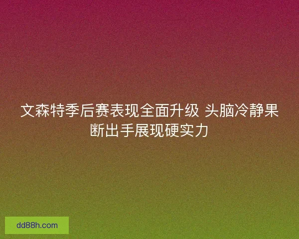 文森特季后赛表现全面升级 头脑冷静果断出手展现硬实力